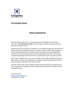 For immediate release
Notice of appointment
Montreal, November 28, 2017 -It is with great pleasure that Congebec announced the
nomination of Mr. Richard Patenaude as National Logistics Director reporting to Nicholas P.
Pedneault, President and CEO.
Richard brings more than 20 years of experience in multimodal transportation, distribution and
related outsourced management services. He has been involved in large scale transportation
projects throughout the country with small, medium and large consumer packaged goods
manufacturers and distributors as well as the top Canadian grocery retailers. He has a well-
rounded understanding of the North American transportation industry and service providers.
With his help, Congebec will reach its goal of building a nation-wide consolidation program to
help customers to reduce their shipping costs. Congebec is also building partnerships with US
based companies to facilitate access to both markets.
Founded in Quebec City in 1974, Congebec Logistic provides temperature controlled services
such as storage and transportation across Canada through its network of 12 modern facilities
strategically located.
France Pomerleau
Fpomerleau@congebec.com
514-648-1712 ext.1508
 