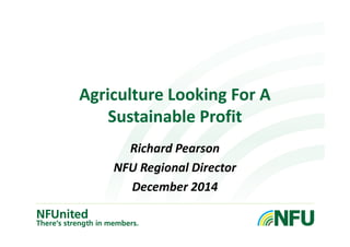 Agriculture Looking For A 
Sustainable Profit 
Richard Pearson 
NFU Regional Director 
December 2014 
 