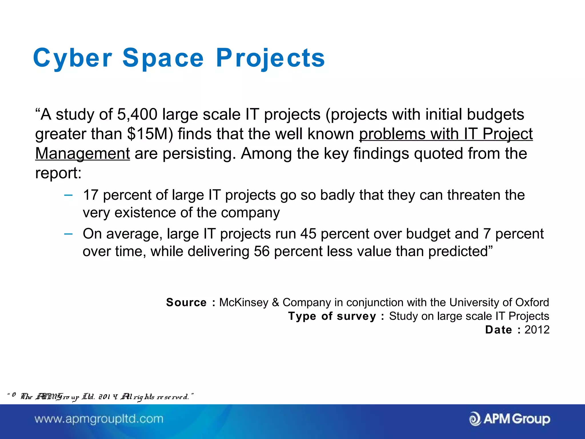 Cyber Space Projects 
“A study of 5,400 large scale IT projects (projects with initial budgets 
greater than $15M) finds that the well known problems with IT Project 
Management are persisting. Among the key findings quoted from the 
report: 
– 17 percent of large IT projects go so badly that they can threaten the 
very existence of the company 
– On average, large IT projects run 45 percent over budget and 7 percent 
over time, while delivering 56 percent less value than predicted” 
Source : McKinsey & Company in conjunction with the University of Oxford 
Type of survey : Study on large scale IT Projects 
Date : 2012 
“ © The APM Gro up Ltd. 20 1 4. All rights re se rve d. ” 
 