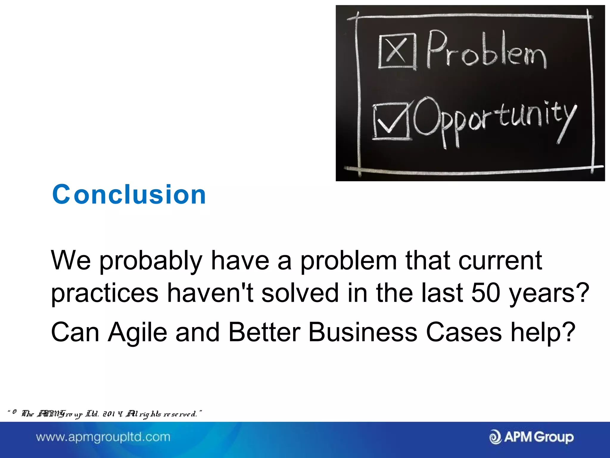 Conclusion 
We probably have a problem that current 
practices haven't solved in the last 50 years? 
Can Agile and Better Business Cases help? 
“ © The APM Gro up Ltd. 20 1 4. All rights re se rve d. ” 
 