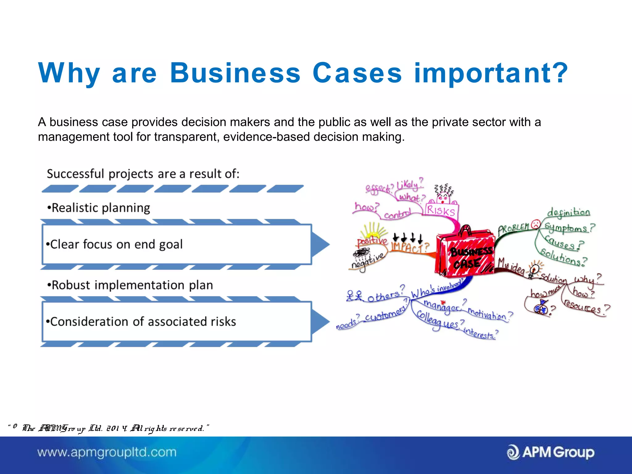 Why are Business Cases important? 
A business case provides decision makers and the public as well as the private sector with a 
management tool for transparent, evidence-based decision making. 
“ © The APM Gro up Ltd. 20 1 4. All rights re se rve d. ” 
 