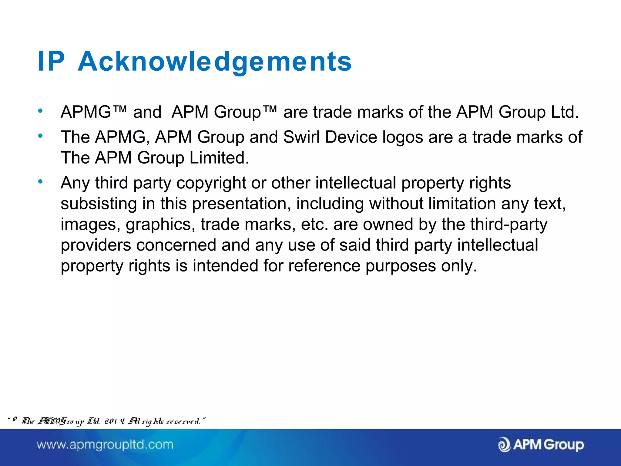 IP Acknowledgements 
• APMG™ and APM Group™ are trade marks of the APM Group Ltd. 
• The APMG, APM Group and Swirl Device logos are a trade marks of 
The APM Group Limited. 
• Any third party copyright or other intellectual property rights 
subsisting in this presentation, including without limitation any text, 
images, graphics, trade marks, etc. are owned by the third-party 
providers concerned and any use of said third party intellectual 
property rights is intended for reference purposes only. 
“ © The APM Gro up Ltd. 20 1 4. All rights re se rve d. ” 
 