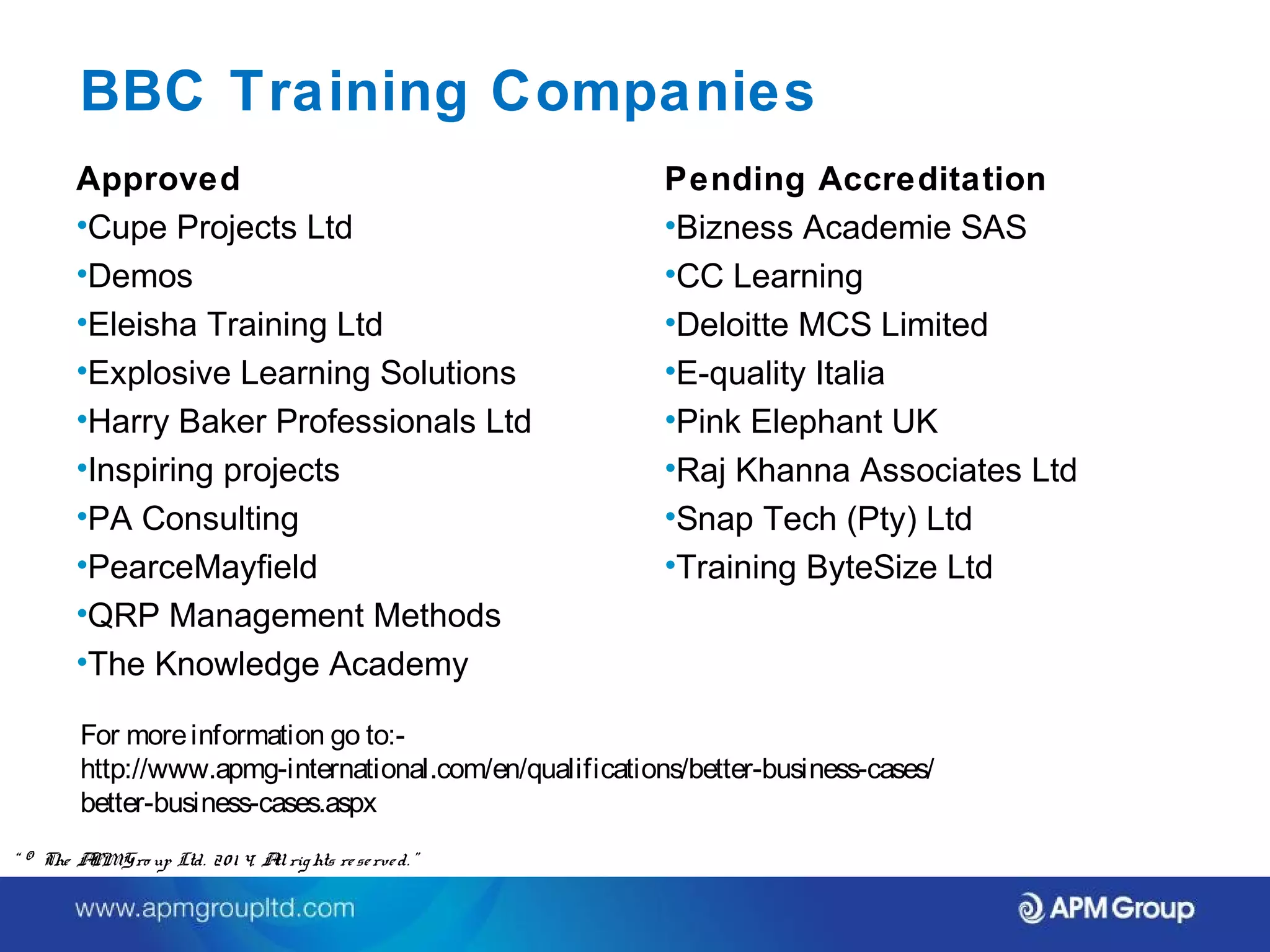 BBC Training Companies 
Approved 
•Cupe Projects Ltd 
•Demos 
•Eleisha Training Ltd 
•Explosive Learning Solutions 
•Harry Baker Professionals Ltd 
•Inspiring projects 
•PA Consulting 
•PearceMayfield 
•QRP Management Methods 
•The Knowledge Academy 
For more information go to:- 
http://www.apmg-international.com/en/qualifications/better-business-cases/ 
better-business-cases.aspx 
“ © The APM Gro up Ltd. 20 1 4. All rights re se rve d. ” 
Pending Accreditation 
•Bizness Academie SAS 
•CC Learning 
•Deloitte MCS Limited 
•E-quality Italia 
•Pink Elephant UK 
•Raj Khanna Associates Ltd 
•Snap Tech (Pty) Ltd 
•Training ByteSize Ltd 
 