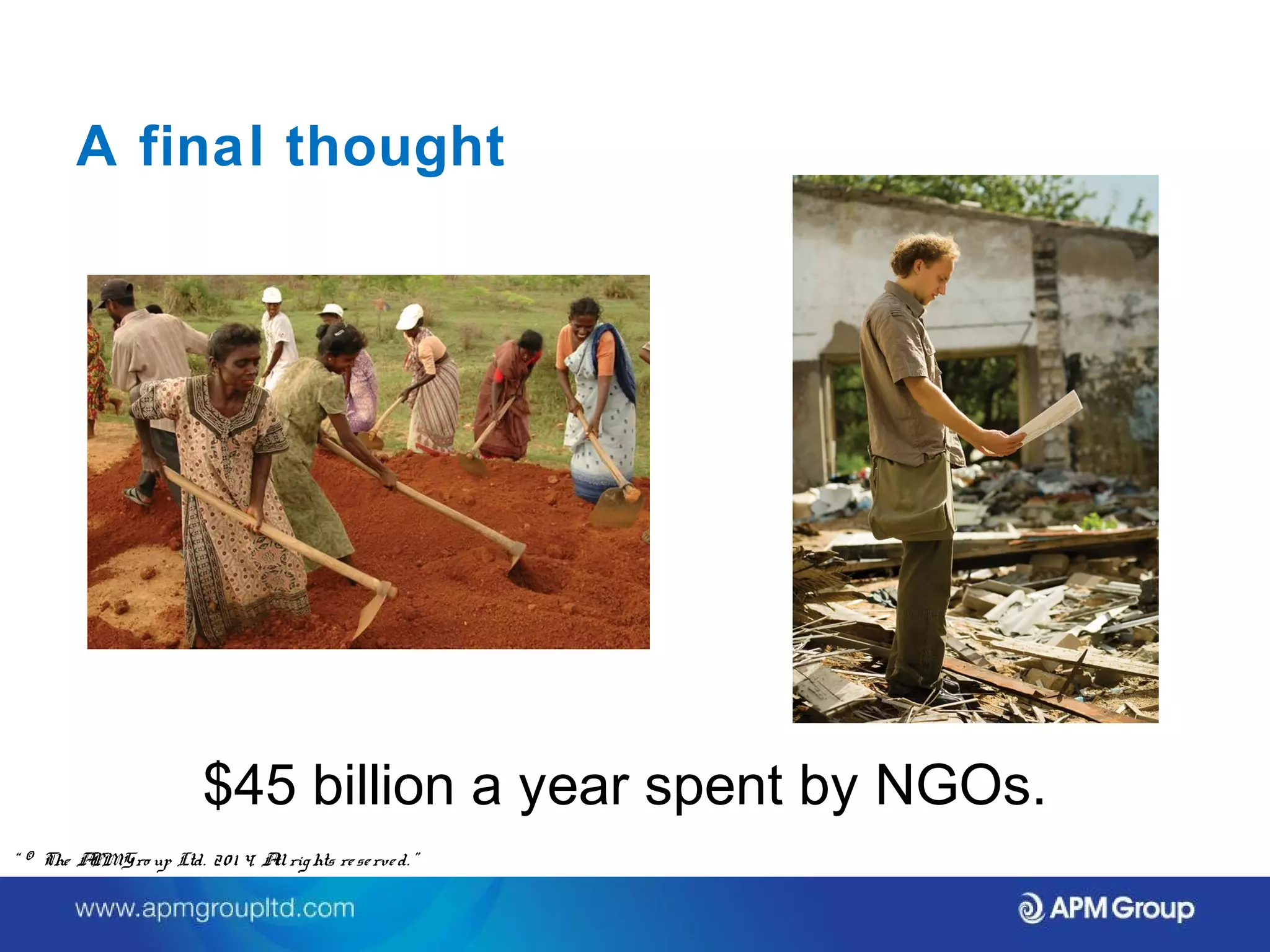 A final thought 
$45 billion a year spent by NGOs. 
“ © The APM Gro up Ltd. 20 1 4. All rights re se rve d. ” 
 