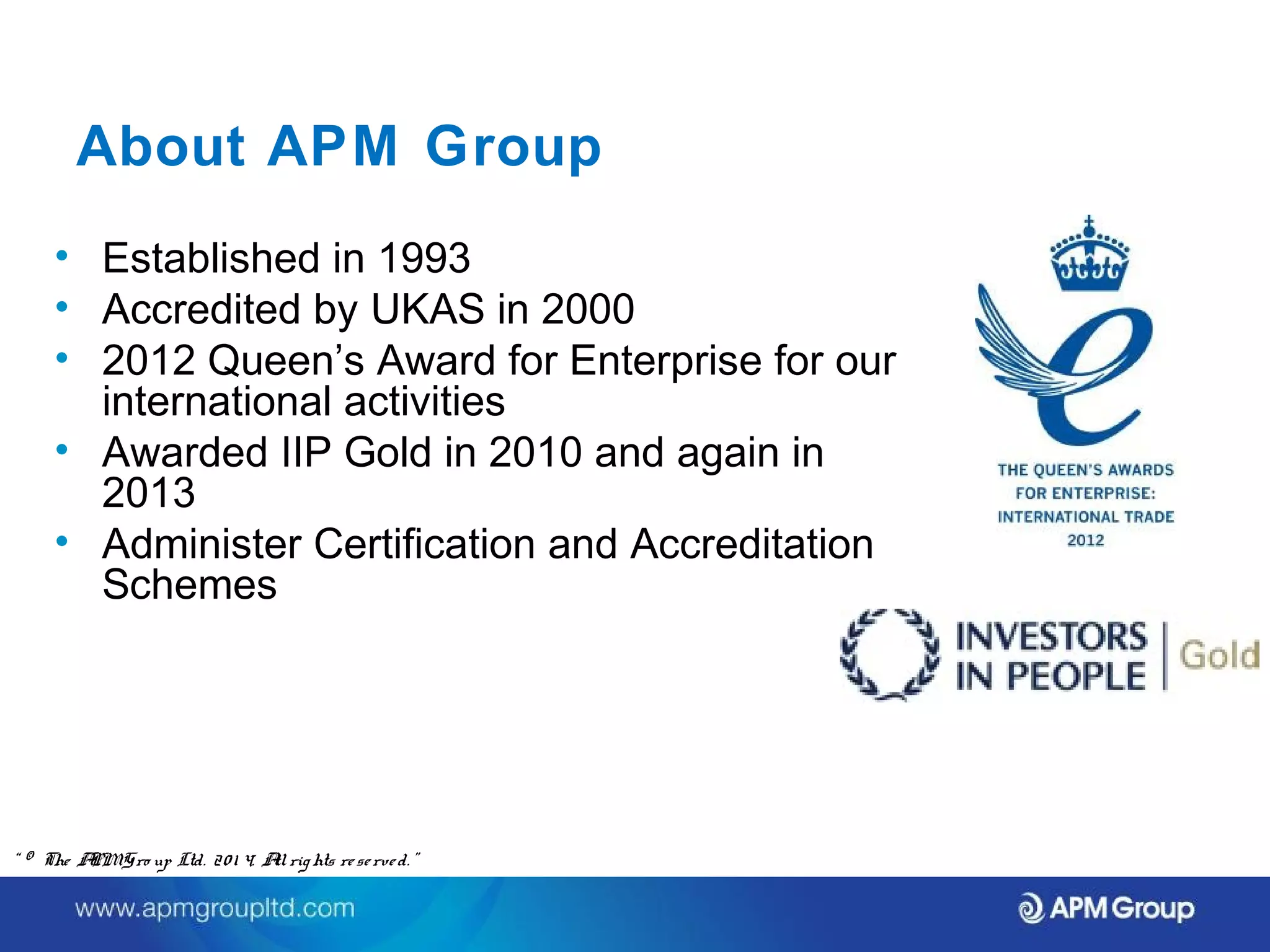 About APM Group 
• Established in 1993 
• Accredited by UKAS in 2000 
• 2012 Queen’s Award for Enterprise for our 
international activities 
• Awarded IIP Gold in 2010 and again in 
2013 
• Administer Certification and Accreditation 
Schemes 
“ © The APM Gro up Ltd. 20 1 4. All rights re se rve d. ” 
 