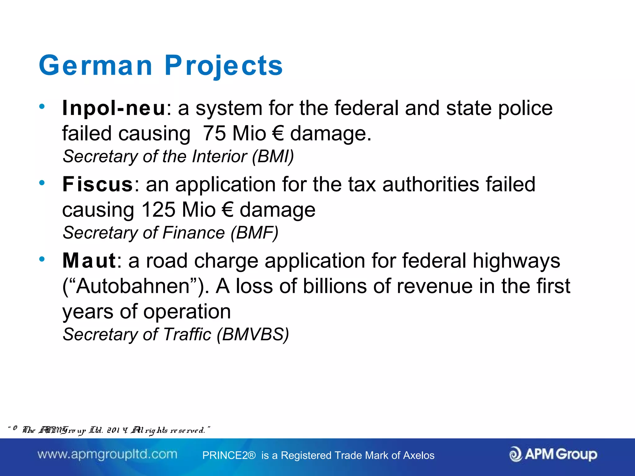 German Projects 
• Inpol-neu: a system for the federal and state police 
failed causing 75 Mio € damage. 
Secretary of the Interior (BMI) 
• Fiscus: an application for the tax authorities failed 
causing 125 Mio € damage 
Secretary of Finance (BMF) 
• Maut: a road charge application for federal highways 
(“Autobahnen”). A loss of billions of revenue in the first 
years of operation 
Secretary of Traffic (BMVBS) 
Source: PRINCE2® In the Public Service and The Government of the Federal Republic of Germany. 
Status Report. April 2012. By Wolfgang Ksoll. 
“ © The APM Gro up Ltd. 20 1 4. All rights re se rve d. ” 
PRINCE2® is a Registered Trade Mark of Axelos 
 