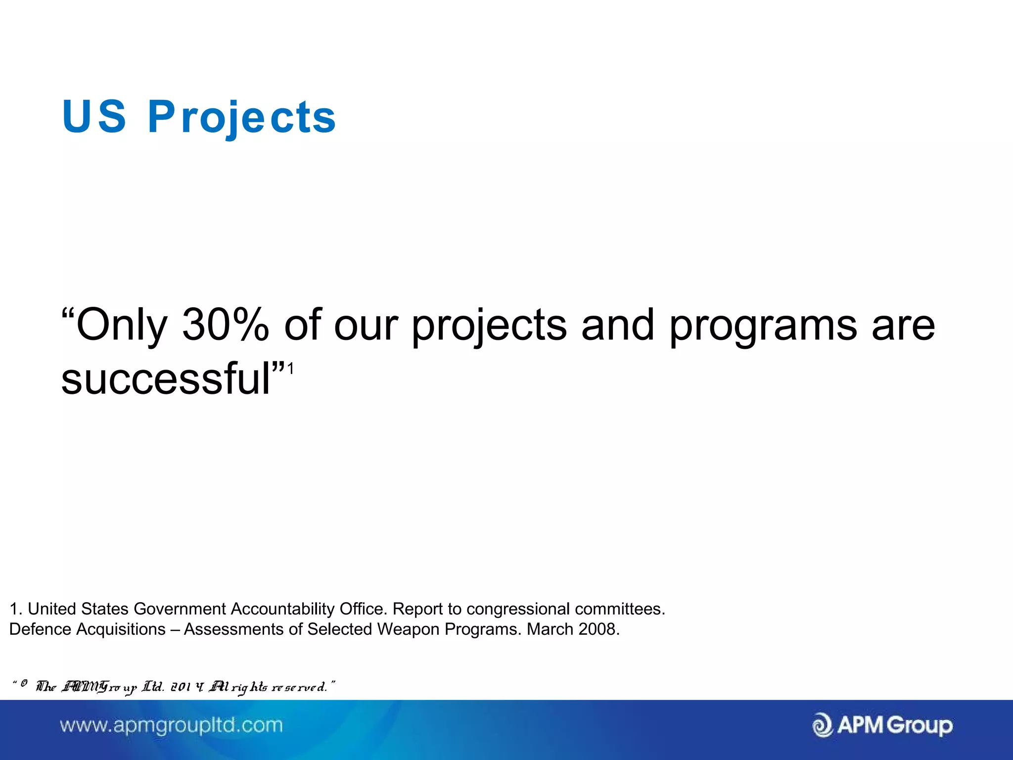 US Projects 
“Only 30% of our projects and programs are 
successful”1 
1. United States Government Accountability Office. Report to congressional committees. 
Defence Acquisitions – Assessments of Selected Weapon Programs. March 2008. 
“ © The APM Gro up Ltd. 20 1 4. All rights re se rve d. ” 
 