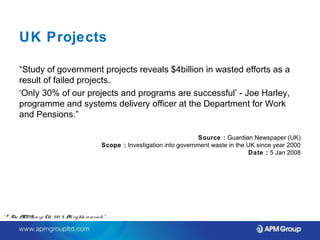 UK Projects 
“Study of government projects reveals $4billion in wasted efforts as a 
result of failed projects. 
‘Only 30% of our projects and programs are successful’ - Joe Harley, 
programme and systems delivery officer at the Department for Work 
and Pensions.” 
Source : Guardian Newspaper (UK) 
Scope : Investigation into government waste in the UK since year 2000 
Date : 5 Jan 2008 
“ © The APM Gro up Ltd. 20 1 4. All rights re se rve d. ” 
 