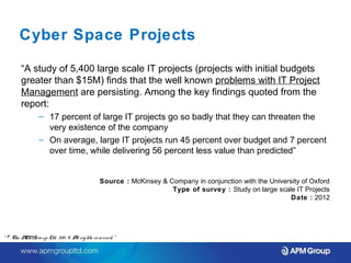 Cyber Space Projects 
“A study of 5,400 large scale IT projects (projects with initial budgets 
greater than $15M) finds that the well known problems with IT Project 
Management are persisting. Among the key findings quoted from the 
report: 
– 17 percent of large IT projects go so badly that they can threaten the 
very existence of the company 
– On average, large IT projects run 45 percent over budget and 7 percent 
over time, while delivering 56 percent less value than predicted” 
Source : McKinsey & Company in conjunction with the University of Oxford 
Type of survey : Study on large scale IT Projects 
Date : 2012 
“ © The APM Gro up Ltd. 20 1 4. All rights re se rve d. ” 
 