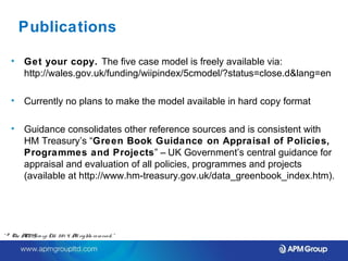 Publications 
• Get your copy. The five case model is freely available via: 
http://wales.gov.uk/funding/wiipindex/5cmodel/?status=close.d&lang=en 
• Currently no plans to make the model available in hard copy format 
• Guidance consolidates other reference sources and is consistent with 
HM Treasury’s “Green Book Guidance on Appraisal of Policies, 
Programmes and Projects” – UK Government’s central guidance for 
appraisal and evaluation of all policies, programmes and projects 
(available at http://www.hm-treasury.gov.uk/data_greenbook_index.htm). 
“ © The APM Gro up Ltd. 20 1 4. All rights re se rve d. ” 
 