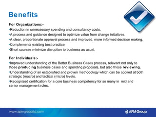 Benefits 
For Organizations:- 
•Reduction in unnecessary spending and consultancy costs. 
•A process and guidance designed to optimize value from change initiatives. 
•A clear, proportionate approval process and improved, more informed decision making. 
•Complements existing best practice 
•Short courses minimize disruption to business as usual. 
For Individuals:- 
•Improved understanding of the Better Business Cases process, relevant not only to 
those producing business cases and spending proposals, but also those reviewing. 
•Understanding of an established and proven methodology which can be applied at both 
strategic (macro) and tactical (micro) levels. 
•Recognized certification for a core business competency for so many in mid and 
senior management roles. 
 