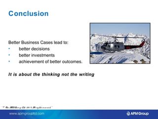 Conclusion 
Better Business Cases lead to: 
• better decisions 
• better investments 
• achievement of better outcomes. 
It is about the thinking not the writing 
“ © The APM Gro up Ltd. 20 1 4. All rights re se rve d. ” 
 