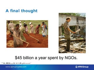 A final thought 
$45 billion a year spent by NGOs. 
“ © The APM Gro up Ltd. 20 1 4. All rights re se rve d. ” 
 