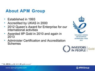 About APM Group 
• Established in 1993 
• Accredited by UKAS in 2000 
• 2012 Queen’s Award for Enterprise for our 
international activities 
• Awarded IIP Gold in 2010 and again in 
2013 
• Administer Certification and Accreditation 
Schemes 
“ © The APM Gro up Ltd. 20 1 4. All rights re se rve d. ” 
 