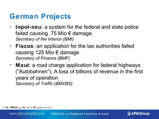 German Projects 
• Inpol-neu: a system for the federal and state police 
failed causing 75 Mio € damage. 
Secretary of the Interior (BMI) 
• Fiscus: an application for the tax authorities failed 
causing 125 Mio € damage 
Secretary of Finance (BMF) 
• Maut: a road charge application for federal highways 
(“Autobahnen”). A loss of billions of revenue in the first 
years of operation 
Secretary of Traffic (BMVBS) 
Source: PRINCE2® In the Public Service and The Government of the Federal Republic of Germany. 
Status Report. April 2012. By Wolfgang Ksoll. 
“ © The APM Gro up Ltd. 20 1 4. All rights re se rve d. ” 
PRINCE2® is a Registered Trade Mark of Axelos 
 