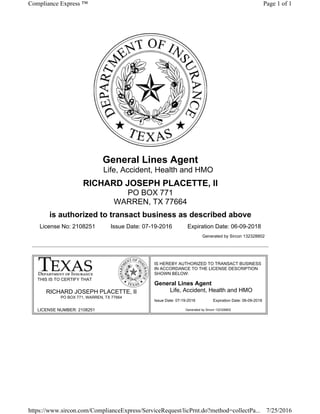 LICENSE NUMBER: 2108251
Issue Date: 07-19-2016 Expiration Date: 06-09-2018
General Lines Agent
Life, Accident, Health and HMO
RICHARD JOSEPH PLACETTE, II
PO BOX 771
WARREN, TX 77664
is authorized to transact business as described above
License No: 2108251 Issue Date: 07-19-2016 Expiration Date: 06-09-2018
Generated by Sircon 132328802
THIS IS TO CERTIFY THAT
RICHARD JOSEPH PLACETTE, II
PO BOX 771, WARREN, TX 77664
IS HEREBY AUTHORIZED TO TRANSACT BUSINESS
IN ACCORDANCE TO THE LICENSE DESCRIPTION
SHOWN BELOW:
General Lines Agent
Life, Accident, Health and HMO
Generated by Sircon 132328802
Page 1 of 1Compliance Express ™
7/25/2016https://www.sircon.com/ComplianceExpress/ServiceRequest/licPrnt.do?method=collectPa...
 