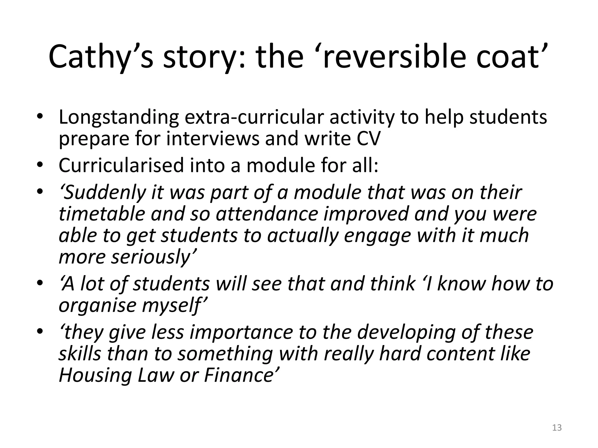 Cathy’s story: the ‘reversible coat’
• Longstanding extra-curricular activity to help students
prepare for interviews and write CV
• Curricularised into a module for all:
• ‘Suddenly it was part of a module that was on their
timetable and so attendance improved and you were
able to get students to actually engage with it much
more seriously’
• ‘A lot of students will see that and think ‘I know how to
organise myself’
• ‘they give less importance to the developing of these
skills than to something with really hard content like
Housing Law or Finance’
13
 