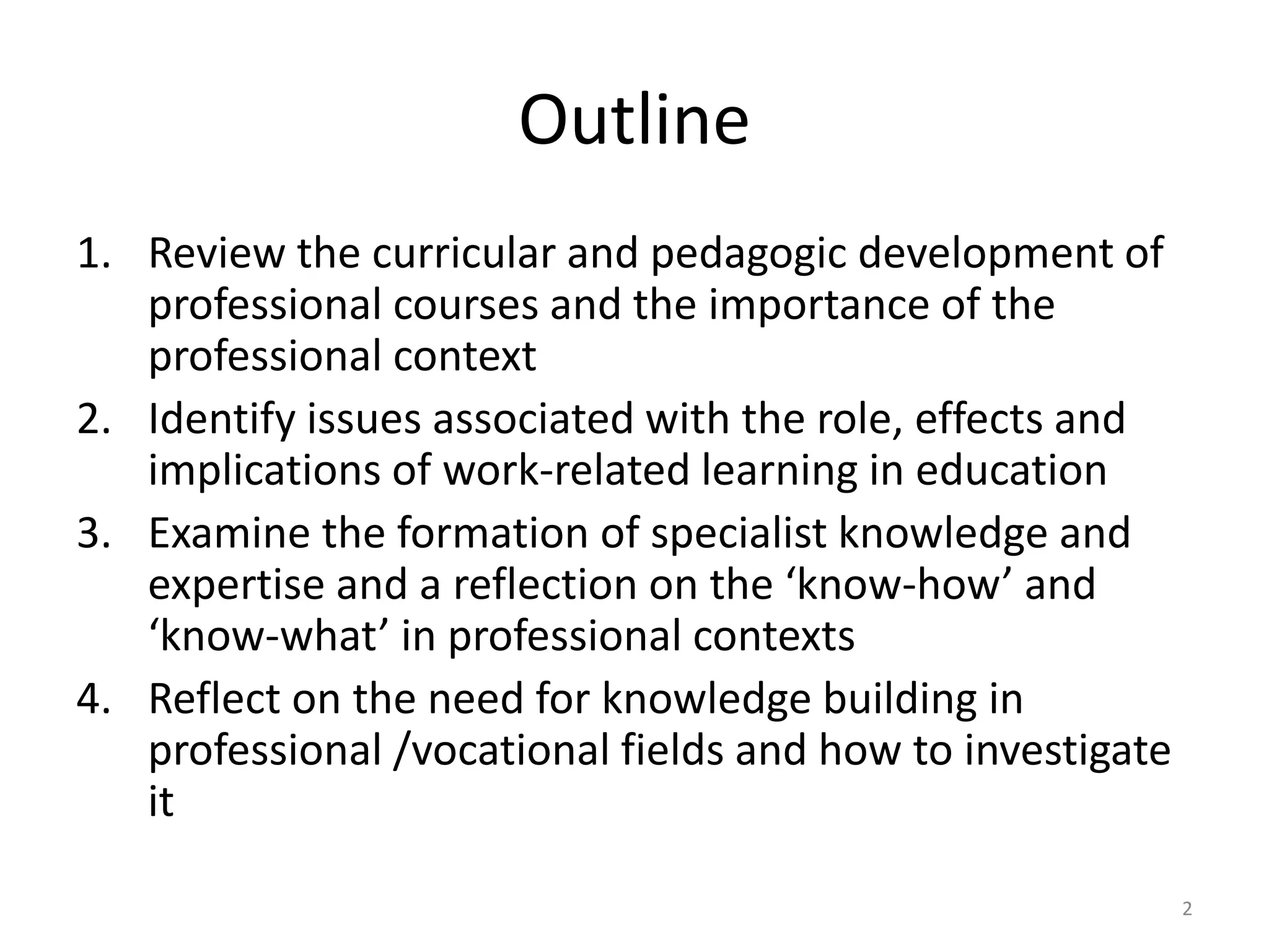 Outline
1. Review the curricular and pedagogic development of
professional courses and the importance of the
professional context
2. Identify issues associated with the role, effects and
implications of work-related learning in education
3. Examine the formation of specialist knowledge and
expertise and a reflection on the ‘know-how’ and
‘know-what’ in professional contexts
4. Reflect on the need for knowledge building in
professional /vocational fields and how to investigate
it
2
 