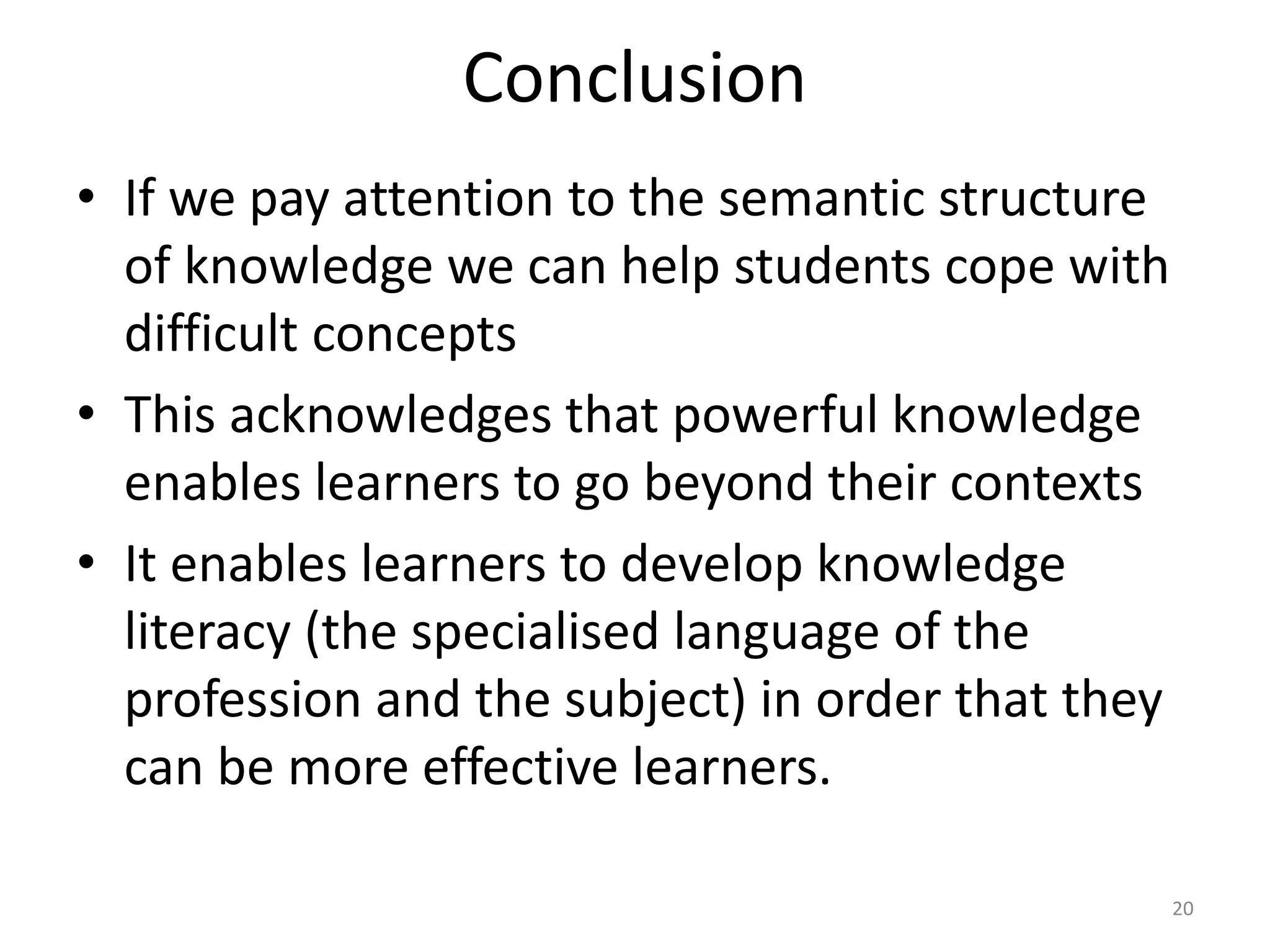 Conclusion
• If we pay attention to the semantic structure
of knowledge we can help students cope with
difficult concepts
• This acknowledges that powerful knowledge
enables learners to go beyond their contexts
• It enables learners to develop knowledge
literacy (the specialised language of the
profession and the subject) in order that they
can be more effective learners.
20
 