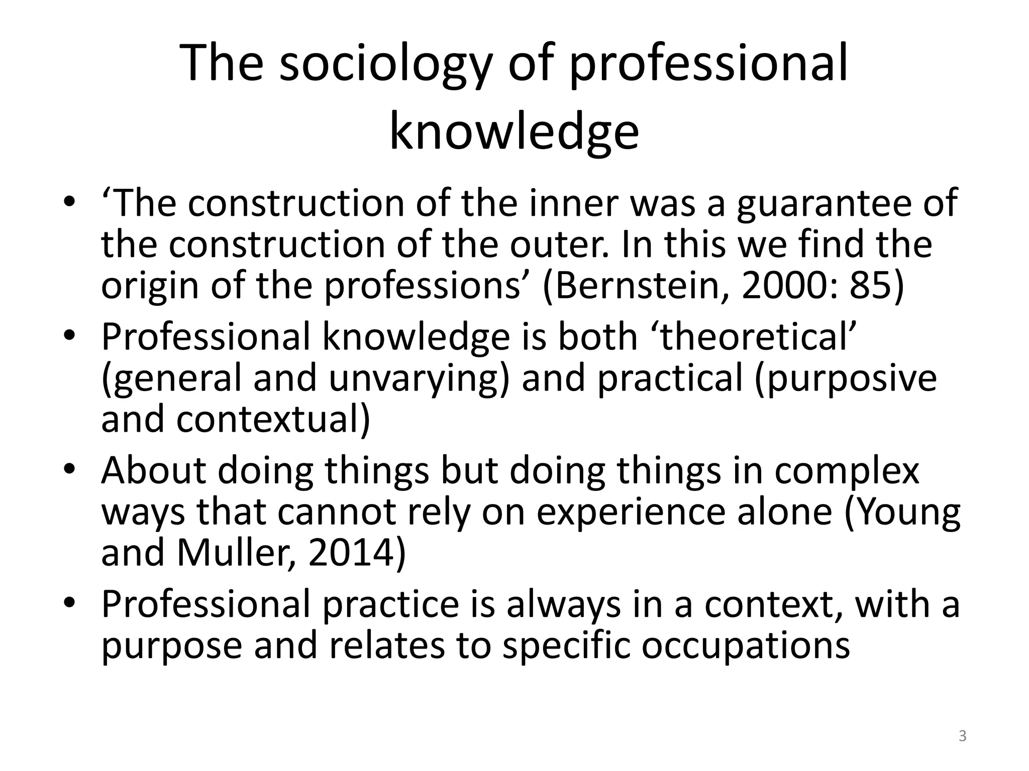 The sociology of professional
knowledge
• ‘The construction of the inner was a guarantee of
the construction of the outer. In this we find the
origin of the professions’ (Bernstein, 2000: 85)
• Professional knowledge is both ‘theoretical’
(general and unvarying) and practical (purposive
and contextual)
• About doing things but doing things in complex
ways that cannot rely on experience alone (Young
and Muller, 2014)
• Professional practice is always in a context, with a
purpose and relates to specific occupations
3
 
