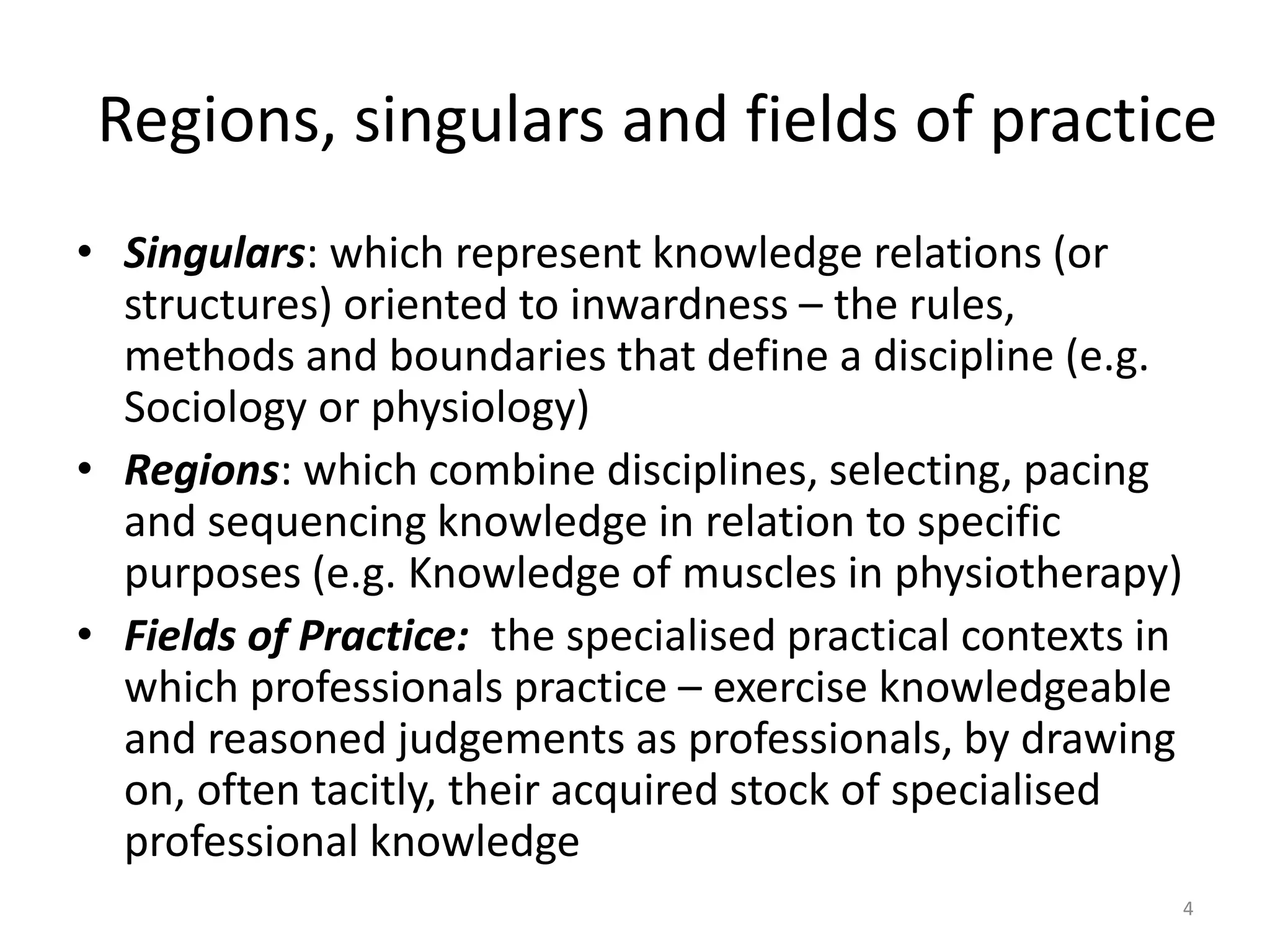 Regions, singulars and fields of practice
• Singulars: which represent knowledge relations (or
structures) oriented to inwardness – the rules,
methods and boundaries that define a discipline (e.g.
Sociology or physiology)
• Regions: which combine disciplines, selecting, pacing
and sequencing knowledge in relation to specific
purposes (e.g. Knowledge of muscles in physiotherapy)
• Fields of Practice: the specialised practical contexts in
which professionals practice – exercise knowledgeable
and reasoned judgements as professionals, by drawing
on, often tacitly, their acquired stock of specialised
professional knowledge
4
 