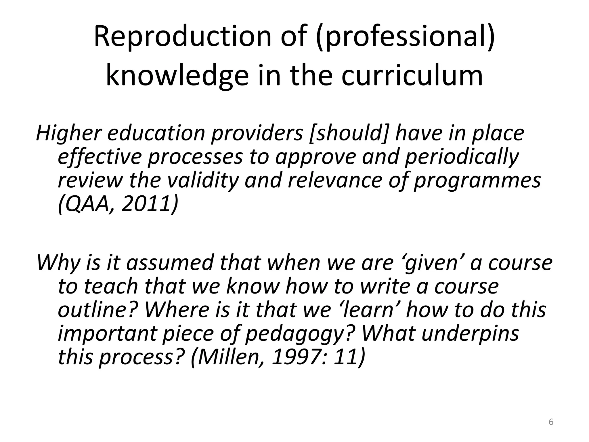 Reproduction of (professional)
knowledge in the curriculum
Higher education providers [should] have in place
effective processes to approve and periodically
review the validity and relevance of programmes
(QAA, 2011)
Why is it assumed that when we are ‘given’ a course
to teach that we know how to write a course
outline? Where is it that we ‘learn’ how to do this
important piece of pedagogy? What underpins
this process? (Millen, 1997: 11)
6
 