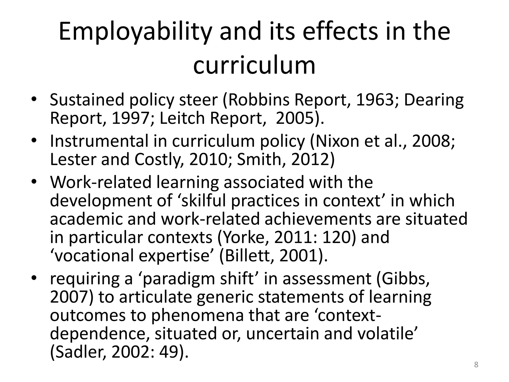 Employability and its effects in the
curriculum
• Sustained policy steer (Robbins Report, 1963; Dearing
Report, 1997; Leitch Report, 2005).
• Instrumental in curriculum policy (Nixon et al., 2008;
Lester and Costly, 2010; Smith, 2012)
• Work-related learning associated with the
development of ‘skilful practices in context’ in which
academic and work-related achievements are situated
in particular contexts (Yorke, 2011: 120) and
‘vocational expertise’ (Billett, 2001).
• requiring a ‘paradigm shift’ in assessment (Gibbs,
2007) to articulate generic statements of learning
outcomes to phenomena that are ‘context-
dependence, situated or, uncertain and volatile’
(Sadler, 2002: 49).
8
 