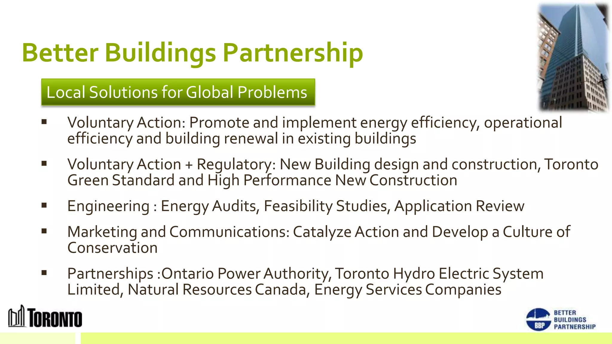 Better Buildings Partnership
  Local Solutions for Global Problems
    Voluntary Action: Promote and implement energy efficiency, operational
     efficiency and building renewal in existing buildings
    Voluntary Action + Regulatory: New Building design and construction, Toronto
     Green Standard and High Performance New Construction
    Engineering : Energy Audits, Feasibility Studies, Application Review
    Marketing and Communications: Catalyze Action and Develop a Culture of
     Conservation
    Partnerships :Ontario Power Authority, Toronto Hydro Electric System
     Limited, Natural Resources Canada, Energy Services Companies
 