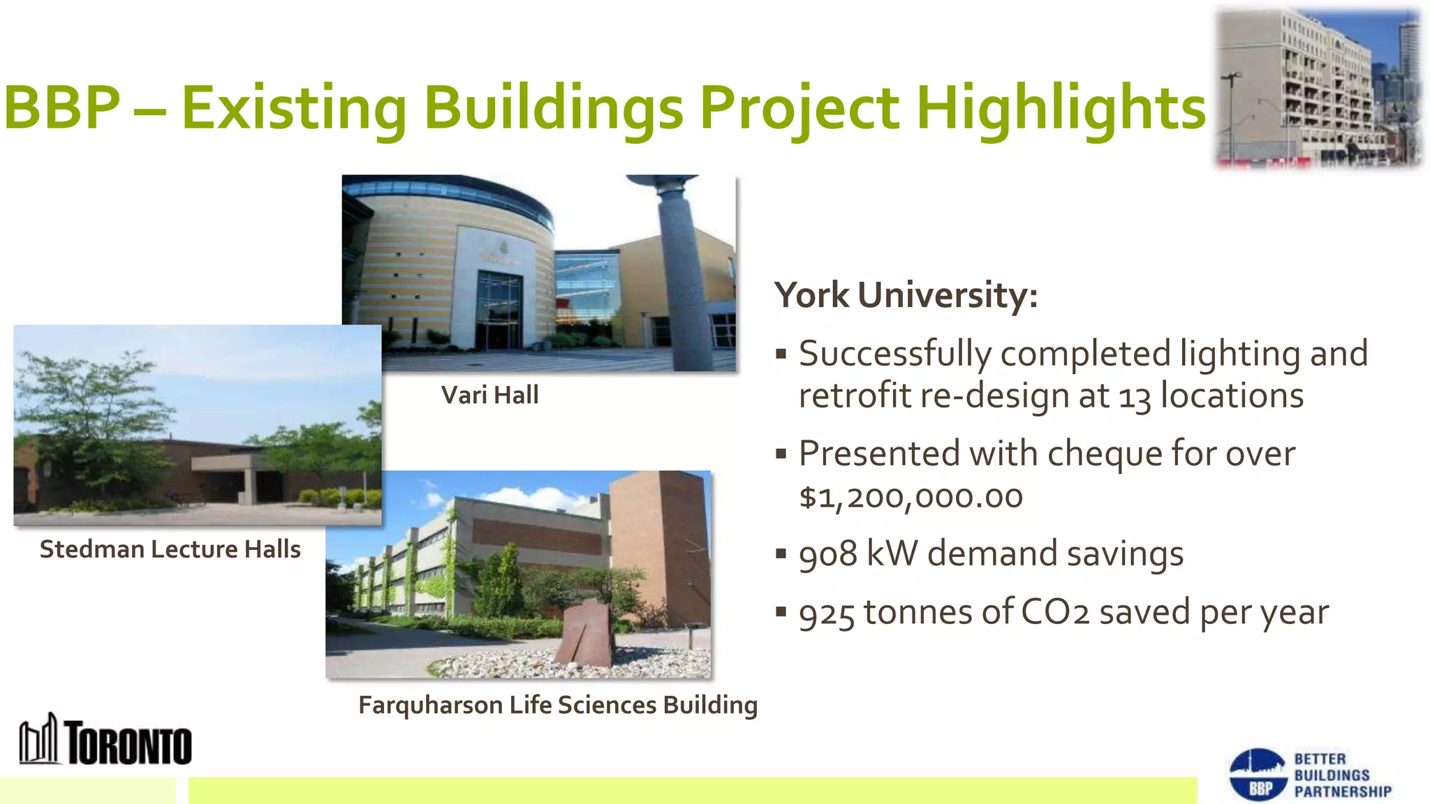 BBP – Existing Buildings Project Highlights

                                                              York University:
                                                               Successfully completed lighting and
                                Vari Hall                       retrofit re-design at 13 locations
                                                               Presented with cheque for over
                                                                $1,200,000.00
 Stedman Lecture Halls                                         908 kW demand savings
                                                               925 tonnes of CO2 saved per year

                         Farquharson Life Sciences Building
 