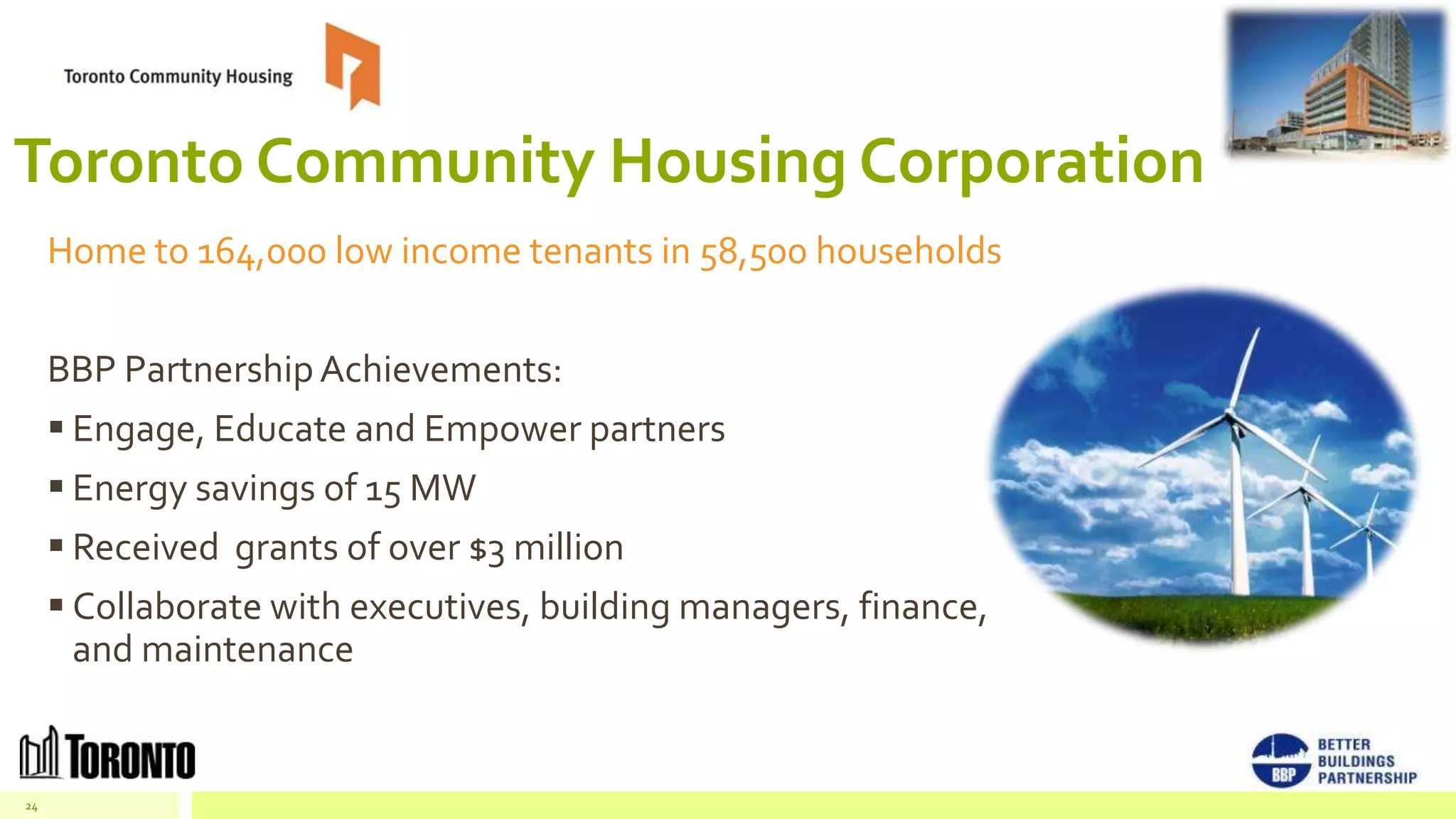 Toronto Community Housing Corporation
     Home to 164,000 low income tenants in 58,500 households


     BBP Partnership Achievements:
      Engage, Educate and Empower partners
      Energy savings of 15 MW
      Received grants of over $3 million
      Collaborate with executives, building managers, finance,
       and maintenance


24
 