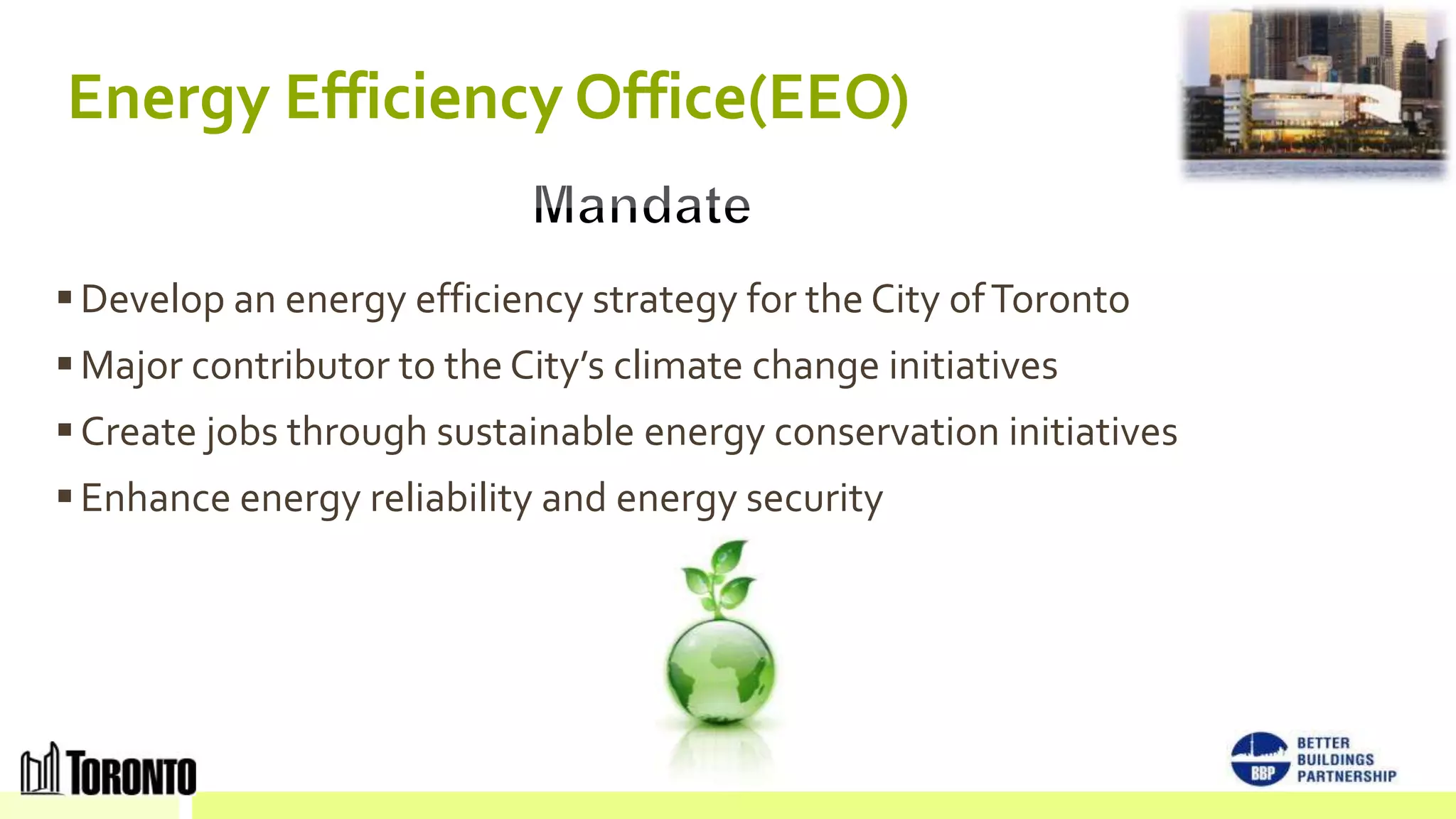 Energy Efficiency Office(EEO)

 Develop an energy efficiency strategy for the City of Toronto
 Major contributor to the City’s climate change initiatives
 Create jobs through sustainable energy conservation initiatives
 Enhance energy reliability and energy security
 