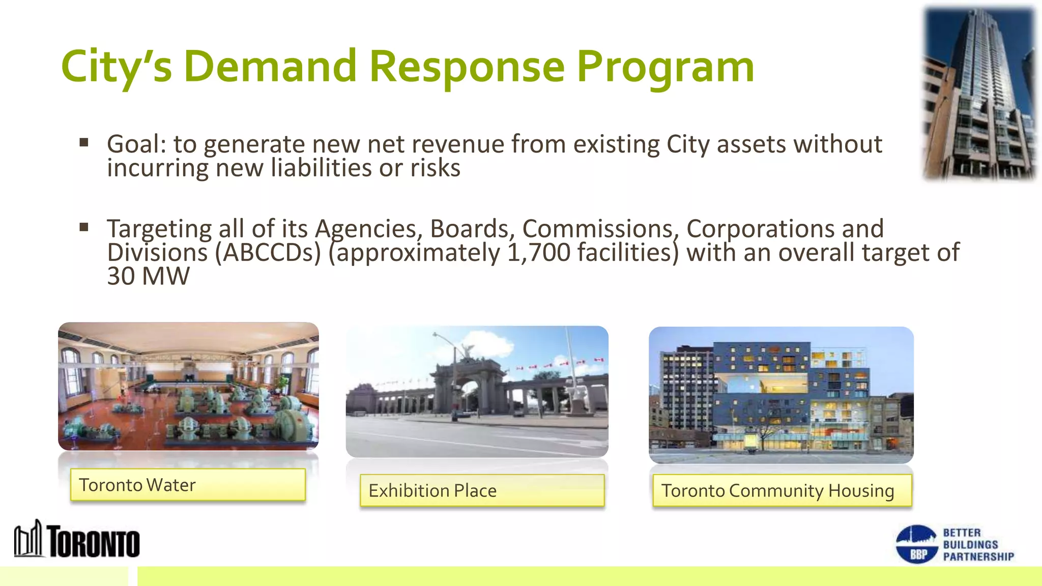City’s Demand Response Program
 Goal: to generate new net revenue from existing City assets without
  incurring new liabilities or risks

 Targeting all of its Agencies, Boards, Commissions, Corporations and
  Divisions (ABCCDs) (approximately 1,700 facilities) with an overall target of
  30 MW




Toronto Water             Exhibition Place          Toronto Community Housing
 