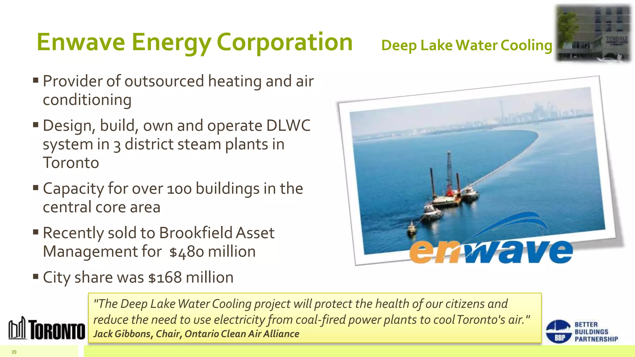 Enwave Energy Corporation                                        Deep Lake Water Cooling

      Provider of outsourced heating and air
       conditioning
      Design, build, own and operate DLWC
       system in 3 district steam plants in
       Toronto
      Capacity for over 100 buildings in the
       central core area
      Recently sold to Brookfield Asset
       Management for $480 million
      City share was $168 million
             "The Deep Lake Water Cooling project will protect the health of our citizens and
             reduce the need to use electricity from coal-fired power plants to cool Toronto's air."
             Jack Gibbons, Chair, Ontario Clean Air Alliance
39
 