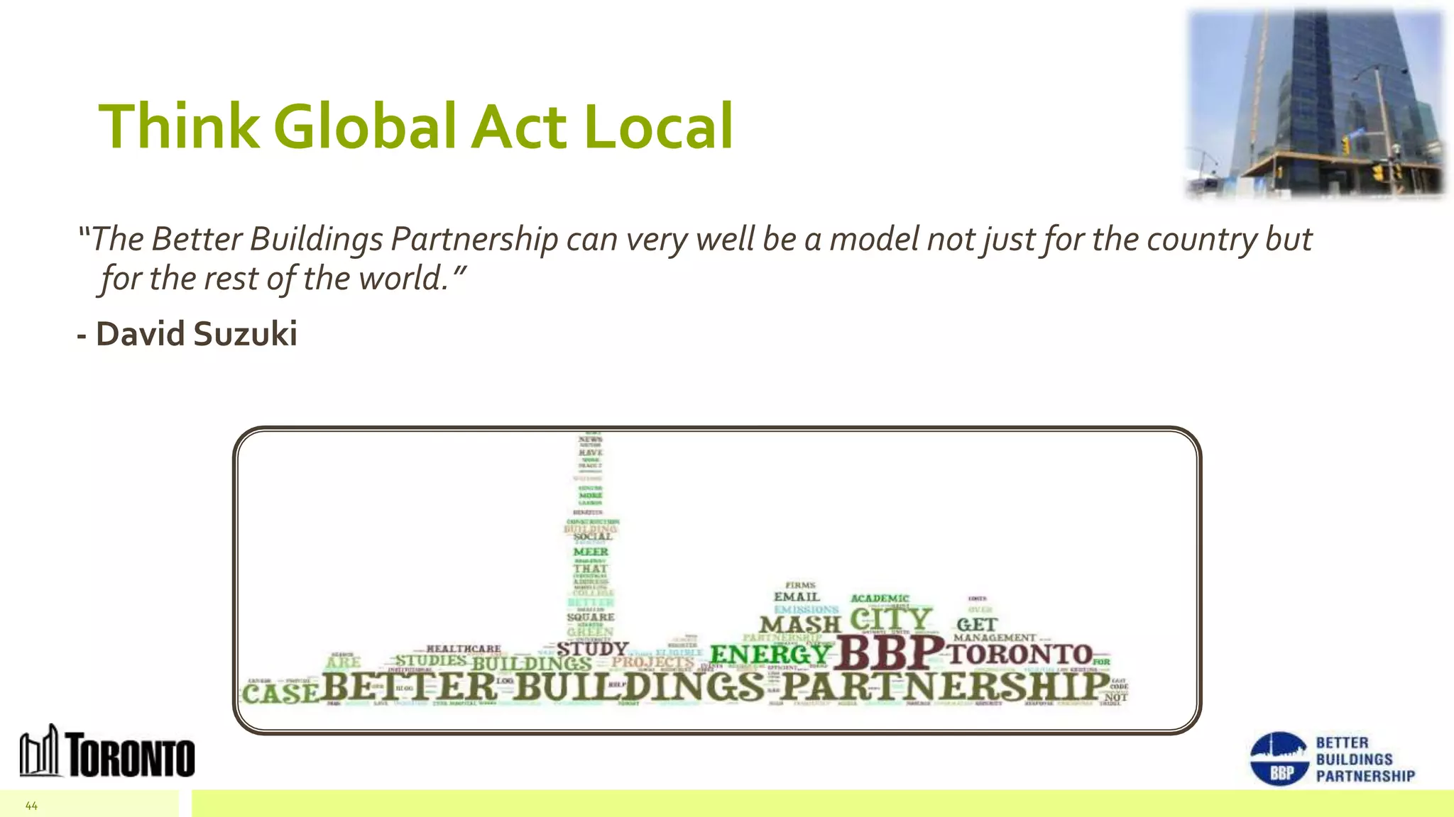 Think Global Act Local
     “The Better Buildings Partnership can very well be a model not just for the country but
       for the rest of the world.”
     - David Suzuki




44
 