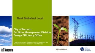 Think Global Act Local



City of Toronto
Facilities Management Division
Energy Efficiency Office

“We do not inherit the earth from our ancestors; we
borrow it from our children” ― Chief Seattle


                                                      Richard Morris
 