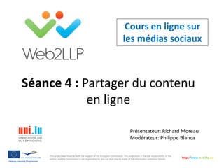 Cours en ligne sur
les médias sociaux
Présentateur: Richard Moreau
Modérateur: Philippe Blanca
This project was financed with the support of the European Commission. This publication is the sole responsibility of the
author and the Commission is not responsible for any use that may be made of the information contained therein.
http://www.web2llp.eu
Séance 4 : Partager du contenu
en ligne
 