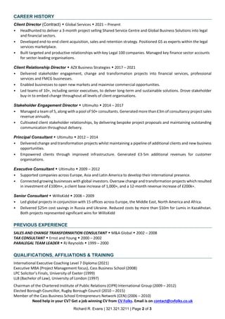 Richard R. Evans | 321.321.3211 | Page 2 of 3
CAREER HISTORY
Client Director (Contract) ? Global Services ? 2021 C Present
? Headhunted to deliver a 3-month project selling Shared Service Centre and Global Business Solutions into legal
and financial sectors.
? Developed end-to-end client acquisition, sales and retention strategy. Positioned GS as experts within the legal
services marketplace.
? Built targeted and productive relationships with key Legal 100 companies. Managed key finance sector accounts
for sector-leading organisations.
Client Relationship Director ? AZX Business Strategies ? 2017 C 2021
? Delivered stakeholder engagement, change and transformation projects into financial services, professional
services and FMCG businesses.
? Enabled businesses to open new markets and maximise commercial opportunities.
? Led teams of 10+, including senior executives, to deliver long-term and sustainable solutions. Drove stakeholder
buy-in to embed change throughout all levels of client organisations.
Stakeholder Engagement Director ? Ultimulto ? 2014 C 2017
? Managed a team of 5, along with a pool of 50+ consultants. Generated more than ?3m of consultancy project sales
revenue annually.
? Cultivated client stakeholder relationships, by delivering bespoke project proposals and maintaining outstanding
communication throughout delivery.
Principal Consultant ? Ultimulto ? 2012 C 2014
? Delivered change and transformation projects whilst maintaining a pipeline of additional clients and new business
opportunities.
? Empowered clients through improved infrastructure. Generated ?3-5m additional revenues for customer
organisations.
Executive Consultant ? Ultimulto ? 2009 C 2012
? Supported companies across Europe, Asia and Latin America to develop their international presence.
? Connected growing businesses with global investors. Oversaw change and transformation projects which resulted
in investment of ?100m+, a client base increase of 1,000+, and a 12-month revenue increase of ?200k+.
Senior Consultant ? WillisKidd ? 2008 C 2009
? Led global projects in conjunction with 15 offices across Europe, the Middle East, North America and Africa.
? Delivered $25m cost savings in Russia and Ukraine. Reduced costs by more than $10m for Lumis in Kazakhstan.
Both projects represented significant wins for WillisKidd
PREVIOUS EXPERIENCE
SALES AND CHANGE TRANSFORMATION CONSULTANT ? M&A Global ? 2002 C 2008
TAX CONSULTANT ? Ernst and Young ? 2000 C 2002
PARALEGAL TEAM LEADER ? RJ Reynolds ? 1999 C 2000
QUALIFICATIONS, AFFILIATIONS & TRAINING
International Executive Coaching Level 7 Diploma (2021)
Executive MBA (Project Management focus), Cass Business School (2008)
LPC Solicitors Finals, University of Exeter (1999)
LLB (Bachelor of Law), University of London (1997)
Chairman of the Chartered Institute of Public Relations (CIPR) International Group (2009 C 2012)
Elected Borough Councillor, Rugby Borough Council (2010 C 2015)
Member of the Cass Business School Entrepreneurs Network (CEN) (2006 C 2010)
Need help in your CV? Get a job winning CV from CV Folks. Email is on contact@cvfolks.co.uk
 