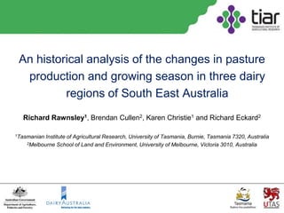 An historical analysis of the changes in pasture
  production and growing season in three dairy
          regions of South East Australia
  Richard Rawnsley1, Brendan Cullen2, Karen Christie1 and Richard Eckard2

1Tasmanian Institute of Agricultural Research, University of Tasmania, Burnie, Tasmania 7320, Australia
    2Melbourne School of Land and Environment, University of Melbourne, Victoria 3010, Australia
 