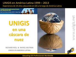 UNIGIS en América Latina 1999 – 2013
Experiencia de 14 años educando en GIS a lo largo de América Latina

UNIGIS
en una
cáscara de
nuez
RICHARD RESL & RAFAEL BELTRAN
UNIGIS EN AMERICA LATINA
Educating GIS Professionals Worldwide

 