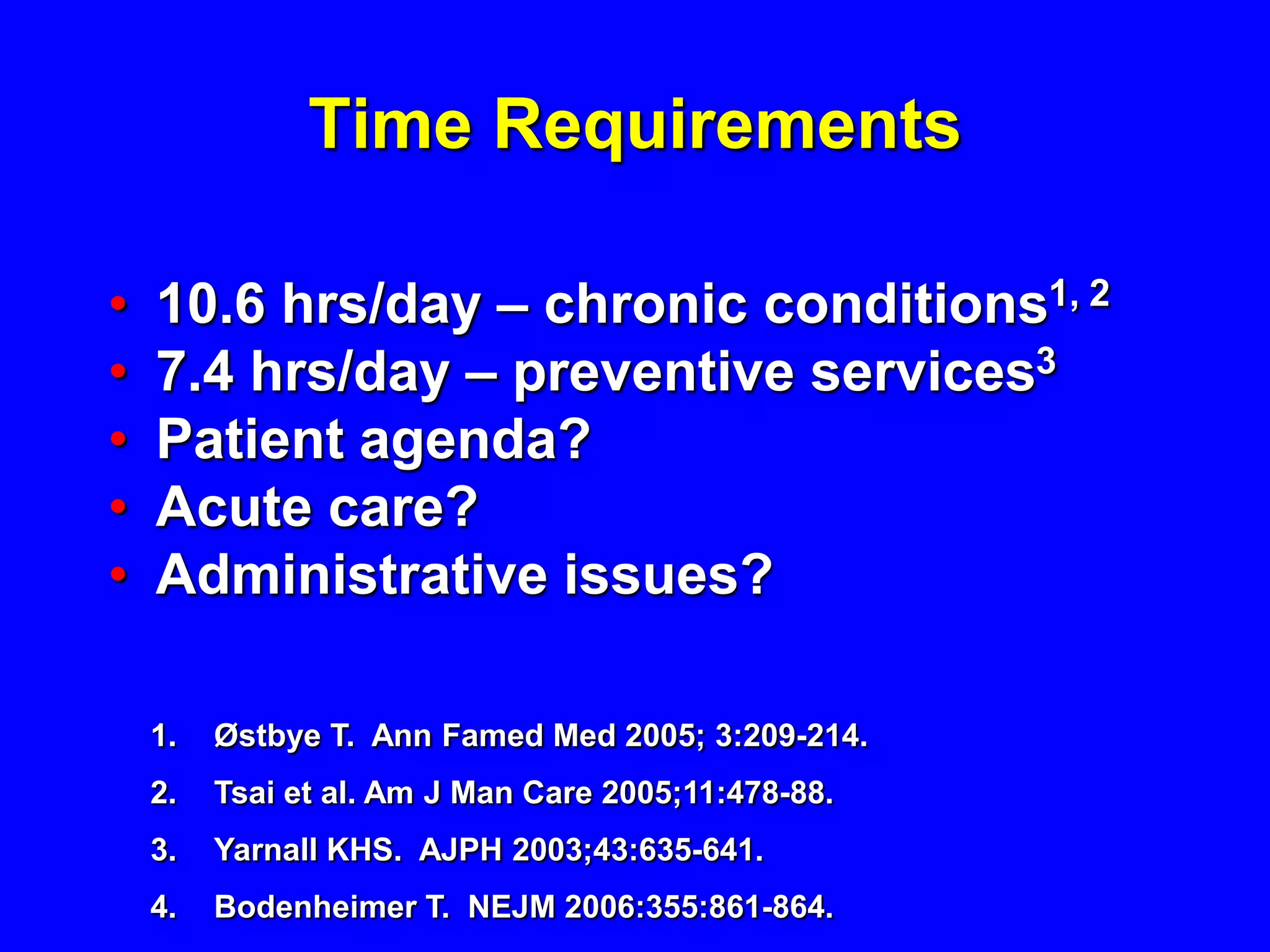 Time Requirements

•   10.6 hrs/day – chronic conditions1, 2
•   7.4 hrs/day – preventive services3
•   Patient agenda?
•   Acute care?
•   Administrative issues?

    1.   Østbye T. Ann Famed Med 2005; 3:209-214.
    2.   Tsai et al. Am J Man Care 2005;11:478-88.
    3.   Yarnall KHS. AJPH 2003;43:635-641.
    4.   Bodenheimer T. NEJM 2006:355:861-864.
 