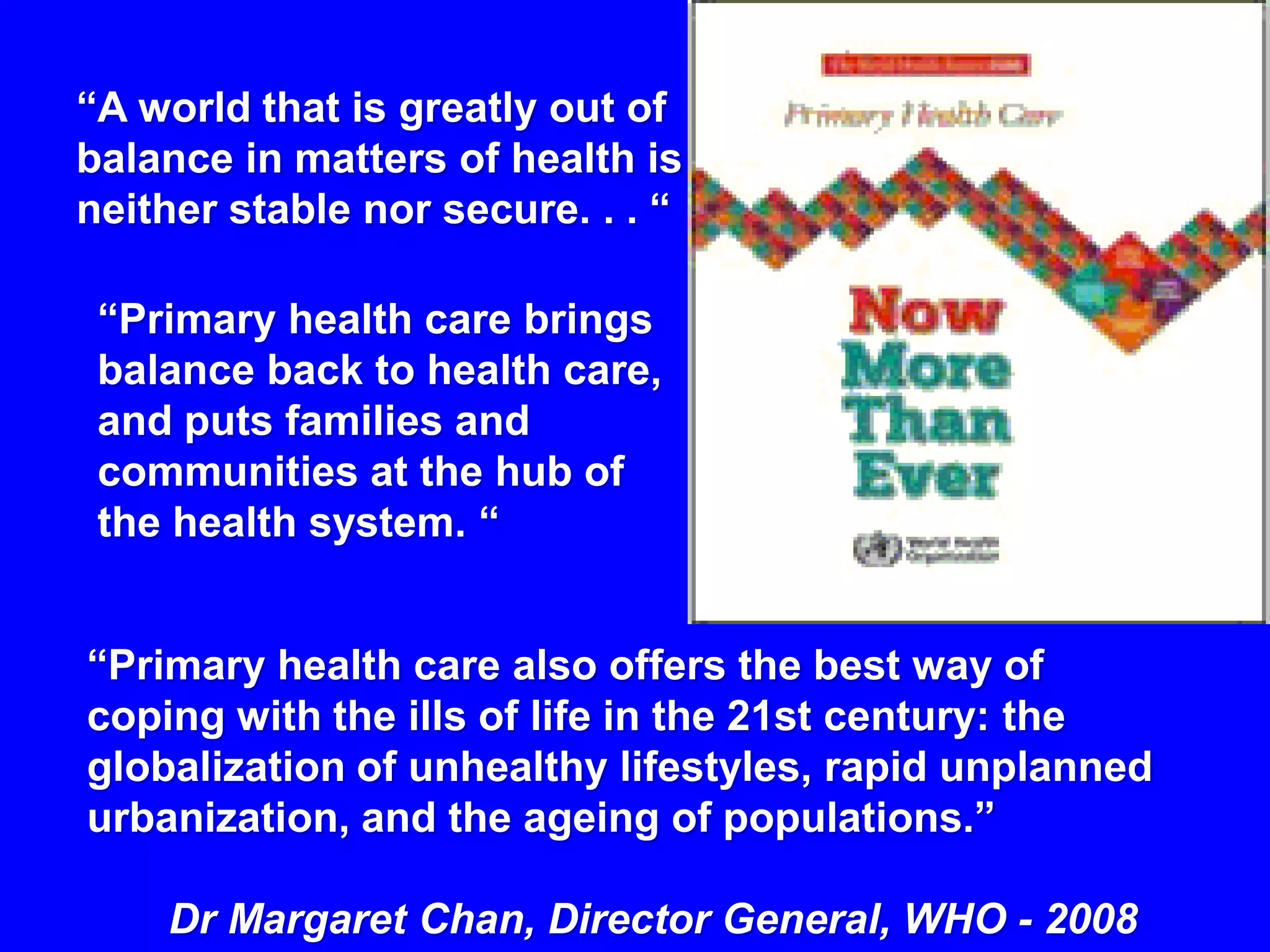 “A world that is greatly out of
balance in matters of health is
neither stable nor secure. . . “

 “Primary health care brings
 balance back to health care,
 and puts families and
 communities at the hub of
 the health system. “


“Primary health care also offers the best way of
coping with the ills of life in the 21st century: the
globalization of unhealthy lifestyles, rapid unplanned
urbanization, and the ageing of populations.”

    Dr Margaret Chan, Director General, WHO - 2008
 