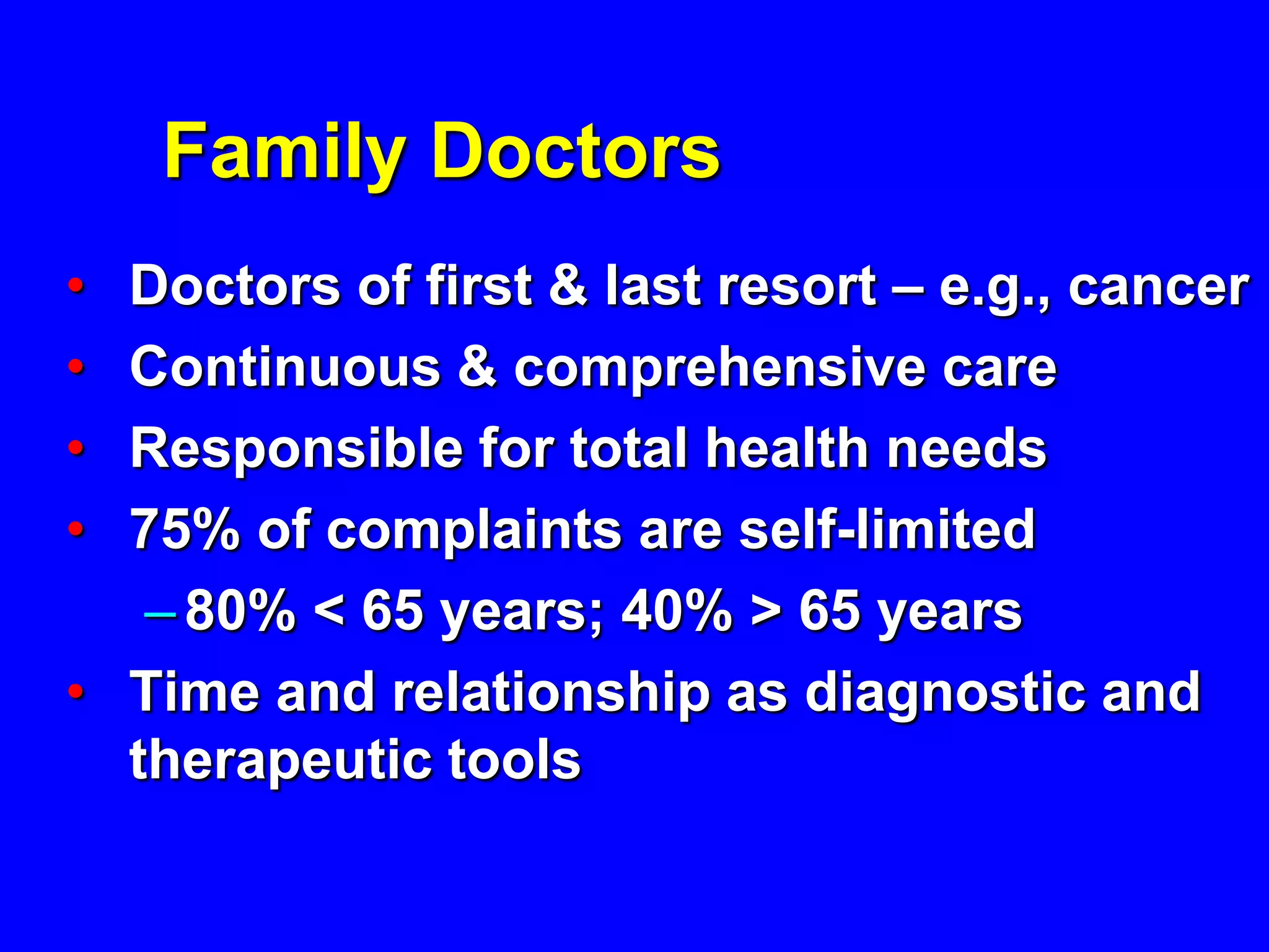 Family Doctors
• Doctors of first & last resort – e.g., cancer
• Continuous & comprehensive care
• Responsible for total health needs
• 75% of complaints are self-limited
   – 80% < 65 years; 40% > 65 years
• Time and relationship as diagnostic and
  therapeutic tools
 