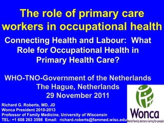 The role of primary care
workers in occupational health
 Connecting Health and Labour: What
   Role for Occupational Health in
        Primary Health Care?

 WHO-TNO-Government of the Netherlands
       The Hague, Netherlands
          29 November 2011
Richard G. Roberts, MD, JD
Wonca President 2010-2013
Professor of Family Medicine, University of Wisconsin
TEL: +1 608 263 3598 Email: richard.roberts@fammed.wisc.edu
 