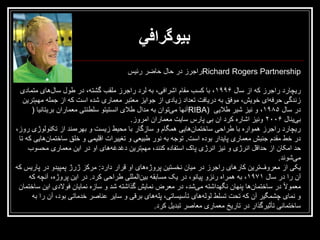 ‫بیوگرافي‬
‫‪Richard Rogers Partnership‬راجرز در حال حاضر رئيس‬
‫ريچارد راجرز که از سال ۶۹۹۱، با کسب مقام اشرافی، به لرد راجرز ملقب گشته، در طول سالهای متمادی‬
‫زندگی حرفهای خويش، موفق به دريافت تعداد زيادی از جوايز معتبر معماری شده است که از جمله مهمترين‬
‫در سال ۵۸۹۱، و نيز شير طاليی )‪RIBA‬آنها میتوان به مدال طالی انستيتو سلطنتی معماران بريتانيا (‬
‫بیينال ۶۰۰۲ ونيز اشاره کرد ان بی پارس سايت معماران امروز.‬
‫ريچارد راجرز همواره با طراحی ساختمانهايی همگام و سازگار با محيط زيست و بهرهمند از تکنولوژی روز،‬
‫در خط مقدم جنبش معماری پايدار بوده است. توجه به نور طبيعی و تغييرات اقليمی و خلق ساختمانهايی که تا‬
‫حد امکان از حداقل انرژی و نيز انرژی پاک استفاده کنند، مهمترين دغدغههای او در اين معماری محسوب‬
‫میشوند.‬
‫يکی از معروفترين کارهای راجرز در ميان نخستين پروژههای او قرار دارد: مرکز ژرژ پمپيدو در پاريس که‬
‫آن را در سال ۱۷۹۱، به همراه رنزو پيانو، در يک مسابقه بينالمللی طراحی کرد. در اين پروژه، آنچه که‬
‫معموالً در ساختمانها پنهان نگهداشته میشد، در معرض نمايش گذاشته شد و سازه نمايان فوالدی اين ساختمان‬
‫و نمای چشمگير آن که تحت تسلط لولههای تأسيساتی، پلههای برقی و ساير عناصر خدماتی بود، آن را به‬
‫ساختمانی تأثيرگذار در تاريخ معماری معاصر تبديل کرد.‬

 