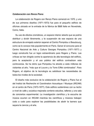 Colaboración con Renzo Piano
La colaboración de Rogers con Renzo Piano comenzó en 1970, y uno
de sus primeros diseños (1971-1973) fue para el pequeño edificio de
oficinas ubicado en la entrada de la fábrica de B&B Italia en Novedrate,
Como, Italia.
Su uso de efectos cromáticos, un espacio interior abierto que se podría
distribuir y dividir libremente, y la suspensión de ese espacio de una
estructura de enrejado exterior esperan el Centro Pompidou o Beaubourg,
como se lo conoce más popularmente en París. Ganar el concurso para el
Centro Nacional de Arte y Cultura Georges Pompidou (1971-1977) y
luego construirlo fue un logro extraordinario para Rogers y Piano. Las
críticas se han dirigido contra la apariencia de alta tecnología del edificio,
pero la aceptación y el uso público del edificio contradicen esta
controversia. Se ha dicho que Pompidou ha atraído a siete millones de
visitantes al año, "más que el Louvre y la Torre Eiffel combinados". Para
Rogers, el objetivo de la tecnología es satisfacer las necesidades de
todos los niveles de la sociedad.
El diseño más exclusivo de la colaboración de Rogers y Piano fue el
del Institut de Recherche et Coordination Acoustique / Musique (IRCAM)
en el centro de París (1973-1977). Este edificio subterráneo con su techo
a nivel de calle y acústica mejorada contiene estudios, talleres y una sala
de conciertos experimental. La investigación científica y la escucha de
música ocurren en IRCAM mientras los científicos y músicos trabajan
codo a codo para explorar las posibilidades de abolir la barrera que
separa la ciencia y el arte.
 