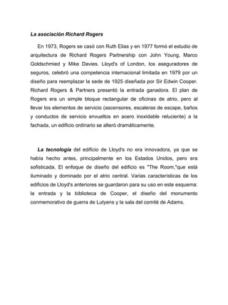 La asociación Richard Rogers
En 1973, Rogers se casó con Ruth Elias y en 1977 formó el estudio de
arquitectura de Richard Rogers Partnership con John Young, Marco
Goldschmied y Mike Davies. Lloyd's of London, los aseguradores de
seguros, celebró una competencia internacional limitada en 1979 por un
diseño para reemplazar la sede de 1925 diseñada por Sir Edwin Cooper.
Richard Rogers & Partners presentó la entrada ganadora. El plan de
Rogers era un simple bloque rectangular de oficinas de atrio, pero al
llevar los elementos de servicio (ascensores, escaleras de escape, baños
y conductos de servicio envueltos en acero inoxidable reluciente) a la
fachada, un edificio ordinario se alteró dramáticamente.
La tecnología del edificio de Lloyd's no era innovadora, ya que se
había hecho antes, principalmente en los Estados Unidos, pero era
sofisticada. El enfoque de diseño del edificio es "The Room,"que está
iluminado y dominado por el atrio central. Varias características de los
edificios de Lloyd's anteriores se guardaron para su uso en este esquema:
la entrada y la biblioteca de Cooper, el diseño del monumento
conmemorativo de guerra de Lutyens y la sala del comité de Adams.
 