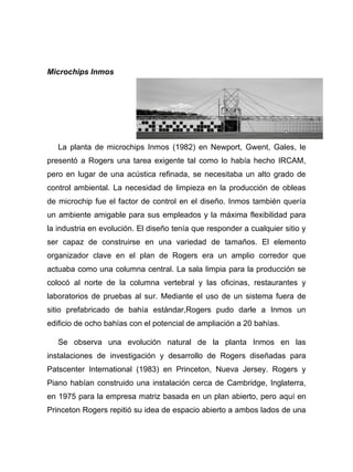 Microchips Inmos
La planta de microchips Inmos (1982) en Newport, Gwent, Gales, le
presentó a Rogers una tarea exigente tal como lo había hecho IRCAM,
pero en lugar de una acústica refinada, se necesitaba un alto grado de
control ambiental. La necesidad de limpieza en la producción de obleas
de microchip fue el factor de control en el diseño. Inmos también quería
un ambiente amigable para sus empleados y la máxima flexibilidad para
la industria en evolución. El diseño tenía que responder a cualquier sitio y
ser capaz de construirse en una variedad de tamaños. El elemento
organizador clave en el plan de Rogers era un amplio corredor que
actuaba como una columna central. La sala limpia para la producción se
colocó al norte de la columna vertebral y las oficinas, restaurantes y
laboratorios de pruebas al sur. Mediante el uso de un sistema fuera de
sitio prefabricado de bahía estándar,Rogers pudo darle a Inmos un
edificio de ocho bahías con el potencial de ampliación a 20 bahías.
Se observa una evolución natural de la planta Inmos en las
instalaciones de investigación y desarrollo de Rogers diseñadas para
Patscenter International (1983) en Princeton, Nueva Jersey. Rogers y
Piano habían construido una instalación cerca de Cambridge, Inglaterra,
en 1975 para la empresa matriz basada en un plan abierto, pero aquí en
Princeton Rogers repitió su idea de espacio abierto a ambos lados de una
 