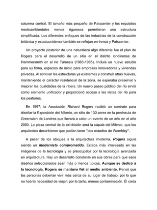 columna central. El tamaño más pequeño de Patscenter y los requisitos
medioambientales menos rigurosos permitieron una estructura
simplificada. Los diferentes enfoques de las industrias de la construcción
británica y estadounidense también se reflejan en Inmos y Patscenter.
Un proyecto posterior de una naturaleza algo diferente fue el plan de
Rogers para el desarrollo de un sitio en el distrito londinense de
Hammersmith en el río Támesis (1983-1985). Incluía un nuevo estudio
para su firma, espacios de inicio para empresas innovadoras y viviendas
privadas. Al renovar las estructuras ya existentes y construir otras nuevas,
manteniendo el carácter residencial de la zona, se esperaba preservar y
mejorar las cualidades de la ribera. Un nuevo paseo público del río sirvió
como elemento unificador y proporcionó acceso a las vistas del río para
los peatones.
En 1997, la Asociación Richard Rogers recibió un contrato para
diseñar la Exposición del Milenio, un sitio de 130 acres en la península de
Greenwich de Londres que llevará a cabo un evento de un año en el año
2000. La pieza central de la exhibición será la cúpula del Milenio, que los
arquitectos describieron que podían tener "dos estadios de Wembley".
A pesar de los ataques a la arquitectura moderna, Rogers siguió
siendo un modernista comprometido. Estaba más interesado en las
imágenes de la tecnología y se preocupaba por la tecnología avanzada
en arquitectura. Hay un desarrollo constante en sus obras para que esos
diseños seleccionados sean más o menos típicos. Aunque se dedicó a
la tecnología, Rogers se mantuvo fiel al medio ambiente. Pensó que
las personas deberían vivir más cerca de su lugar de trabajo, por lo que
no habría necesidad de viajar: por lo tanto, menos contaminación. Él creía
 