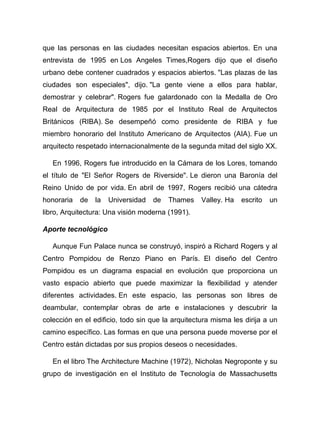 que las personas en las ciudades necesitan espacios abiertos. En una
entrevista de 1995 en Los Angeles Times,Rogers dijo que el diseño
urbano debe contener cuadrados y espacios abiertos. "Las plazas de las
ciudades son especiales", dijo. "La gente viene a ellos para hablar,
demostrar y celebrar". Rogers fue galardonado con la Medalla de Oro
Real de Arquitectura de 1985 por el Instituto Real de Arquitectos
Británicos (RIBA). Se desempeñó como presidente de RIBA y fue
miembro honorario del Instituto Americano de Arquitectos (AIA). Fue un
arquitecto respetado internacionalmente de la segunda mitad del siglo XX.
En 1996, Rogers fue introducido en la Cámara de los Lores, tomando
el título de "El Señor Rogers de Riverside". Le dieron una Baronía del
Reino Unido de por vida. En abril de 1997, Rogers recibió una cátedra
honoraria de la Universidad de Thames Valley. Ha escrito un
libro, Arquitectura: Una visión moderna (1991).
Aporte tecnológico
Aunque Fun Palace nunca se construyó, inspiró a Richard Rogers y al
Centro Pompidou de Renzo Piano en París. El diseño del Centro
Pompidou es un diagrama espacial en evolución que proporciona un
vasto espacio abierto que puede maximizar la flexibilidad y atender
diferentes actividades. En este espacio, las personas son libres de
deambular, contemplar obras de arte e instalaciones y descubrir la
colección en el edificio, todo sin que la arquitectura misma les dirija a un
camino específico. Las formas en que una persona puede moverse por el
Centro están dictadas por sus propios deseos o necesidades.
En el libro The Architecture Machine (1972), Nicholas Negroponte y su
grupo de investigación en el Instituto de Tecnología de Massachusetts
 
