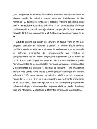 (MIT) imaginaron la dinámica futura entre humanos y máquinas como un
diálogo donde la máquina puede aprender inicialmente de los
humanos. Su trabajo se centra en el proceso evolutivo del diseño, en el
que el aprendizaje automático permitiría a las computadoras aprender
continuamente a producir un mejor diseño. Un ejemplo de esta idea es el
proyecto SEEK de Negroponte y el Architecture Machine Group en el
MIT.
Exhibido en una exposición de software en Nueva York en 1970, el
proyecto consistió en bloques y jerbos. Un simple brazo robótico
cambiaría continuamente las posiciones de los bloques y los organizaría
en patrones emergentes de comportamiento que imitaban el
comportamiento de los jerbos. Negroponte argumentó que a través de
SEEK, los arquitectos podrían entender que la máquina robótica podría
“ser responsable de las necesidades humanas cambiantes, impredecibles
y dependientes del contexto '', además de requerir `` una inteligencia
artificial que pueda hacer frente a contingencias complejas de manera
sofisticada ''. De esta manera, la máquina robótica podría adaptarse,
responder y, como veremos a continuación, eventualmente evolucionar
en su rendimiento. Esta investigación sentó las bases para gran parte del
trabajo actual que analiza cómo las máquinas robóticas pueden diseñarse
para ser inteligentes y adaptarse a diferentes condiciones o necesidades.
 